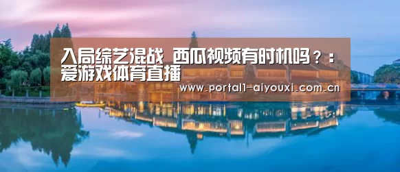入局综艺混战 西瓜视频有时机吗?:爱游戏体育直播(图3) 爱游戏直播